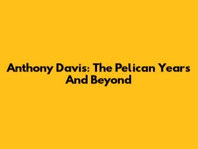 Anthony Davis: The Pelican Years And Beyond