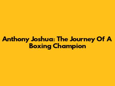Anthony Joshua: The Journey Of A Boxing Champion