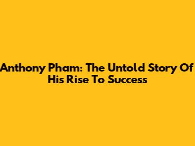 Anthony Pham: The Untold Story Of His Rise To Success