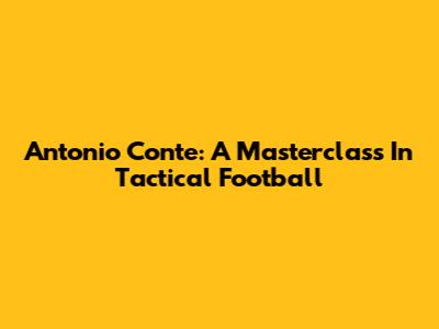 Antonio Conte: A Masterclass In Tactical Football