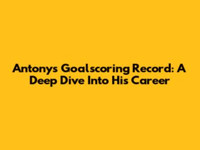 Antony's Goalscoring Record: A Deep Dive Into His Career