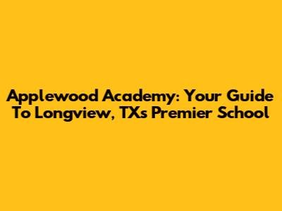 Applewood Academy: Your Guide To Longview, TX's Premier School