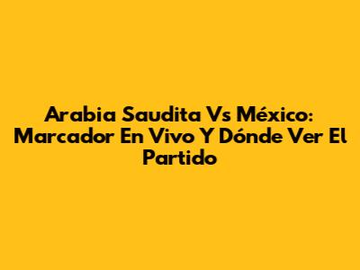 Arabia Saudita Vs México: Marcador En Vivo Y Dónde Ver El Partido