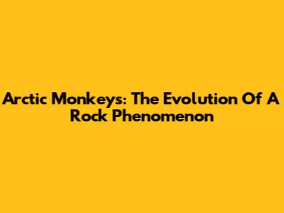 Arctic Monkeys: The Evolution Of A Rock Phenomenon