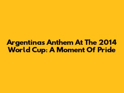 Argentina's Anthem At The 2014 World Cup: A Moment Of Pride