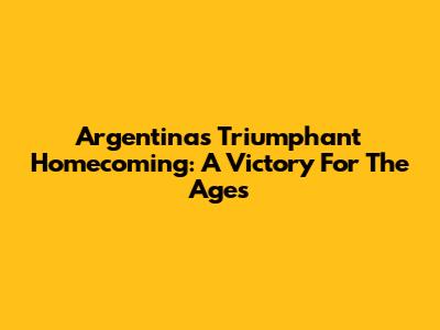 Argentina's Triumphant Homecoming: A Victory For The Ages