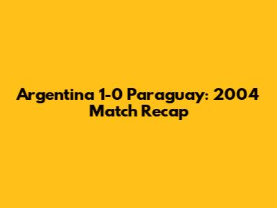 Argentina 1-0 Paraguay: 2004 Match Recap