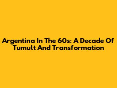 Argentina In The 60s: A Decade Of Tumult And Transformation