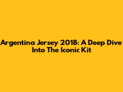 Argentina Jersey 2018: A Deep Dive Into The Iconic Kit