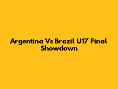 Argentina Vs Brazil U17 Final Showdown