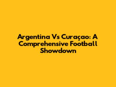 Argentina Vs Curaçao: A Comprehensive Football Showdown