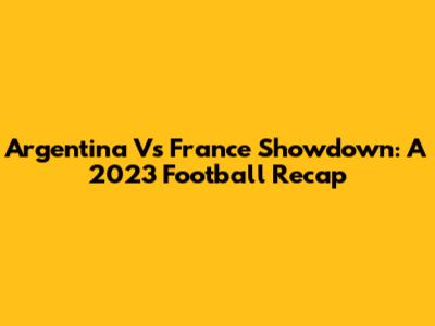 Argentina Vs France Showdown: A 2023 Football Recap