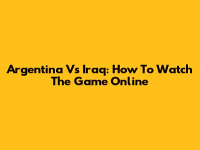 Argentina Vs Iraq: How To Watch The Game Online