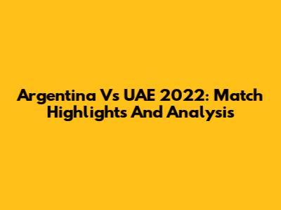Argentina Vs UAE 2022: Match Highlights And Analysis