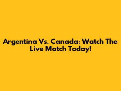 Argentina Vs. Canada: Watch The Live Match Today!