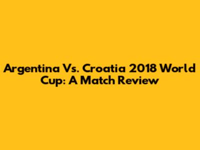 Argentina Vs. Croatia 2018 World Cup: A Match Review