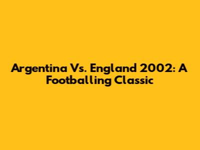 Argentina Vs. England 2002: A Footballing Classic
