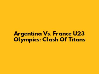 Argentina Vs. France U23 Olympics: Clash Of Titans