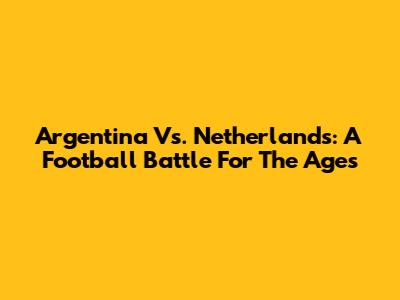 Argentina Vs. Netherlands: A Football Battle For The Ages