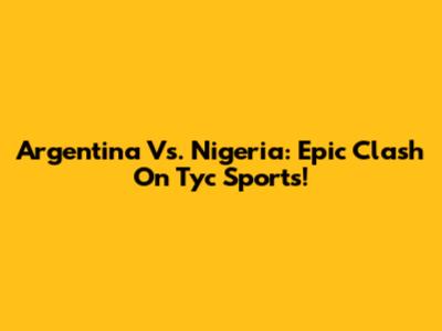 Argentina Vs. Nigeria: Epic Clash On Tyc Sports!