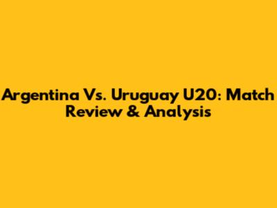 Argentina Vs. Uruguay U20: Match Review & Analysis