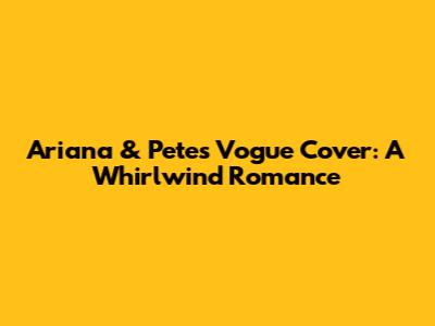 Ariana & Pete's Vogue Cover: A Whirlwind Romance
