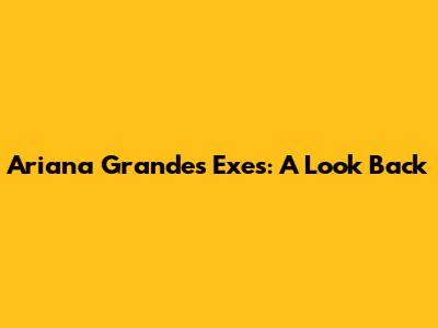 Ariana Grande's Exes: A Look Back