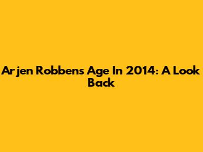 Arjen Robben's Age In 2014: A Look Back