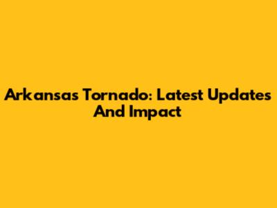 Arkansas Tornado: Latest Updates And Impact