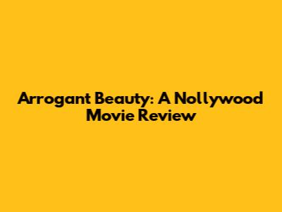 Arrogant Beauty: A Nollywood Movie Review