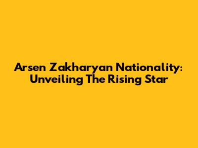 Arsen Zakharyan Nationality: Unveiling The Rising Star