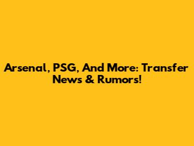 Arsenal, PSG, And More: Transfer News & Rumors!