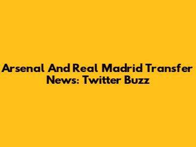 Arsenal And Real Madrid Transfer News: Twitter Buzz