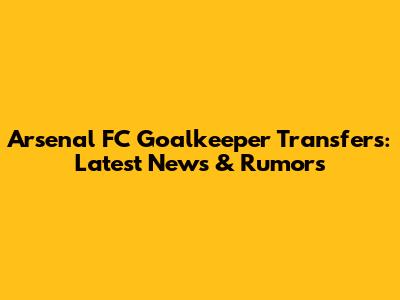 Arsenal FC Goalkeeper Transfers: Latest News & Rumors