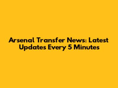 Arsenal Transfer News: Latest Updates Every 5 Minutes