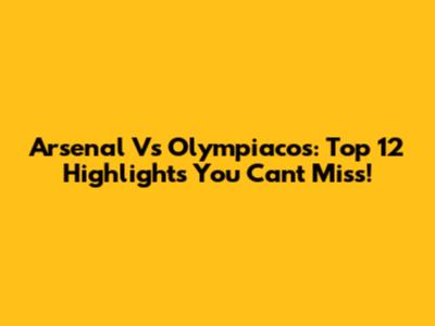 Arsenal Vs Olympiacos: Top 12 Highlights You Can't Miss!