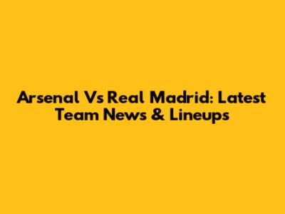Arsenal Vs Real Madrid: Latest Team News & Lineups