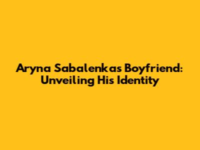 Aryna Sabalenka's Boyfriend: Unveiling His Identity