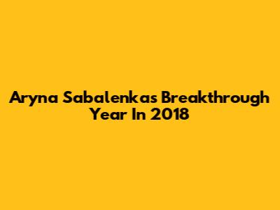 Aryna Sabalenka's Breakthrough Year In 2018