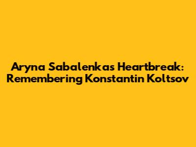 Aryna Sabalenka's Heartbreak: Remembering Konstantin Koltsov