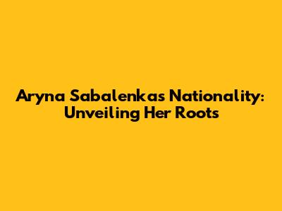 Aryna Sabalenka's Nationality: Unveiling Her Roots
