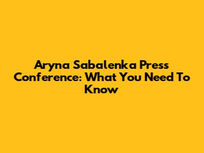 Aryna Sabalenka Press Conference: What You Need To Know