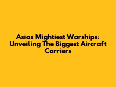Asia's Mightiest Warships: Unveiling The Biggest Aircraft Carriers