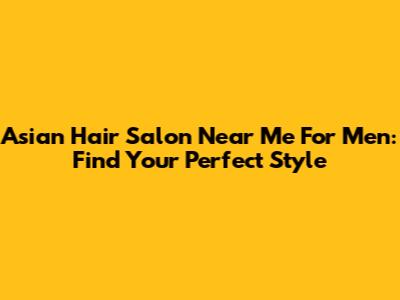 Asian Hair Salon Near Me For Men: Find Your Perfect Style