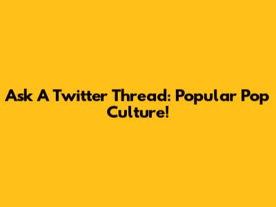 Ask A Twitter Thread: Popular Pop Culture!