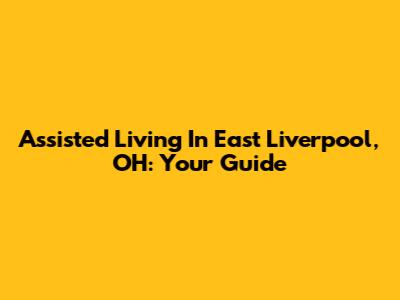 Assisted Living In East Liverpool, OH: Your Guide