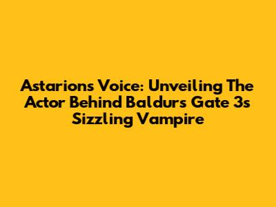 Astarion's Voice: Unveiling The Actor Behind Baldur's Gate 3's Sizzling Vampire