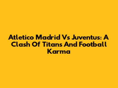 Atletico Madrid Vs Juventus: A Clash Of Titans And Football Karma