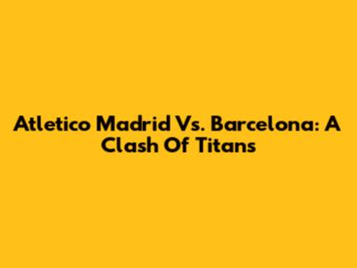 Atletico Madrid Vs. Barcelona: A Clash Of Titans