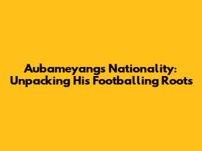 Aubameyang's Nationality: Unpacking His Footballing Roots
